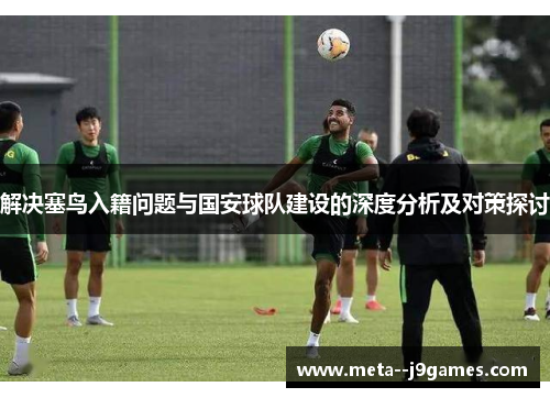 解决塞鸟入籍问题与国安球队建设的深度分析及对策探讨 解决塞鸟入籍问题与国安球队建设的深度分析及对策探讨