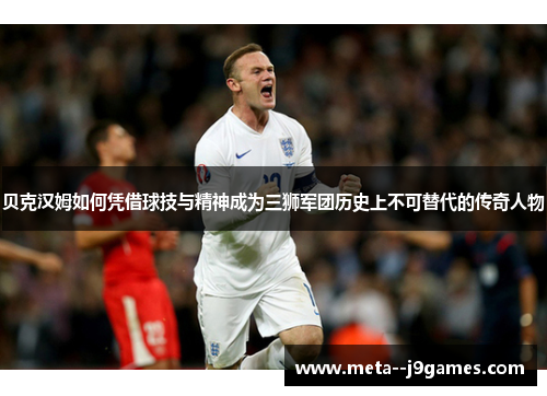 贝克汉姆如何凭借球技与精神成为三狮军团历史上不可替代的传奇人物 贝克汉姆如何凭借球技与精神成为三狮军团历史上不可替代的传奇人物