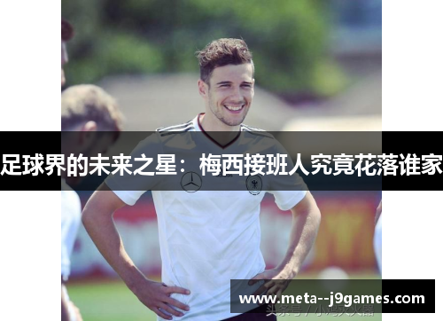 足球界的未来之星:梅西接班人究竟花落谁家 足球界的未来之星:梅西接班人究竟花落谁家